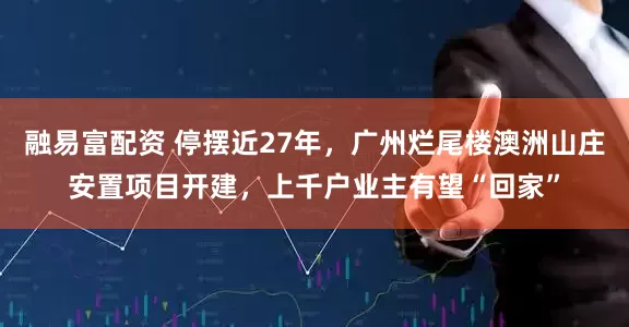融易富配资 停摆近27年，广州烂尾楼澳洲山庄安置项目开建，上千户业主有望“回家”