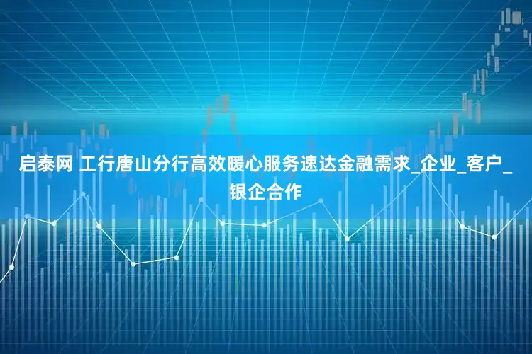 启泰网 工行唐山分行高效暖心服务速达金融需求_企业_客户_银企合作