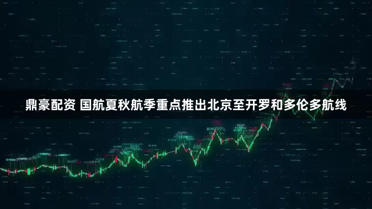 鼎豪配资 国航夏秋航季重点推出北京至开罗和多伦多航线