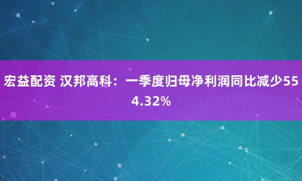 宏益配资 汉邦高科：一季度归母净利润同比减少554.32%