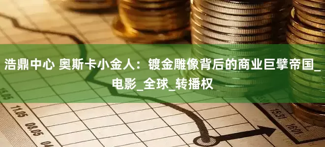 浩鼎中心 奥斯卡小金人：镀金雕像背后的商业巨擘帝国_电影_全球_转播权