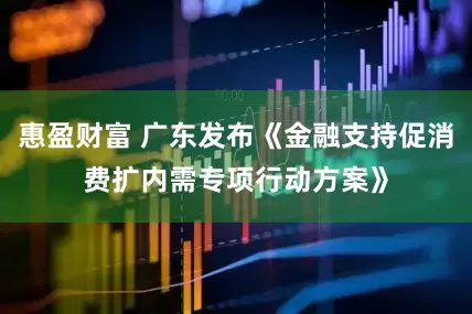 惠盈财富 广东发布《金融支持促消费扩内需专项行动方案》