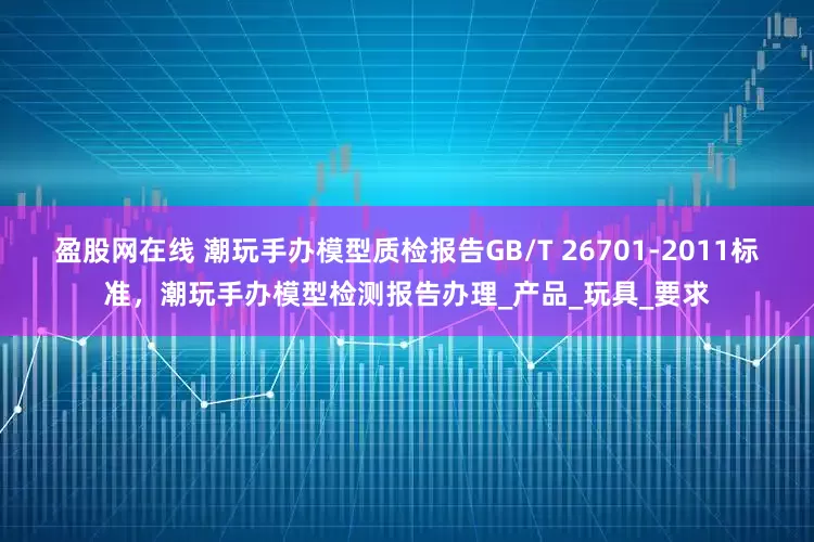 盈股网在线 潮玩手办模型质检报告GB/T 26701-2011标准，潮玩手办模型检测报告办理_产品_玩具_要求