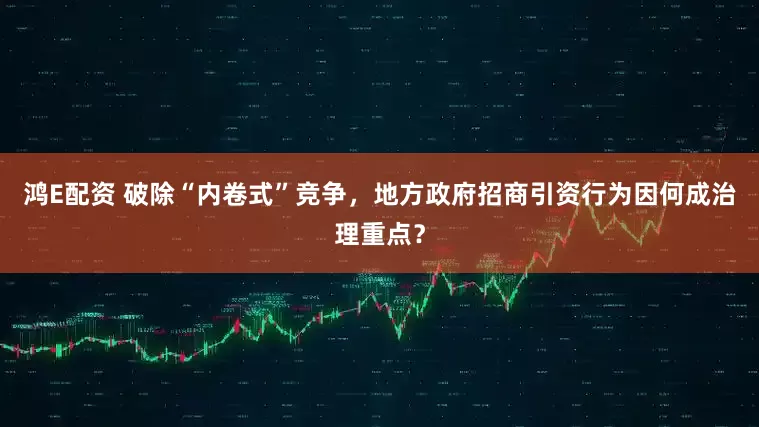 鸿E配资 破除“内卷式”竞争，地方政府招商引资行为因何成治理重点？