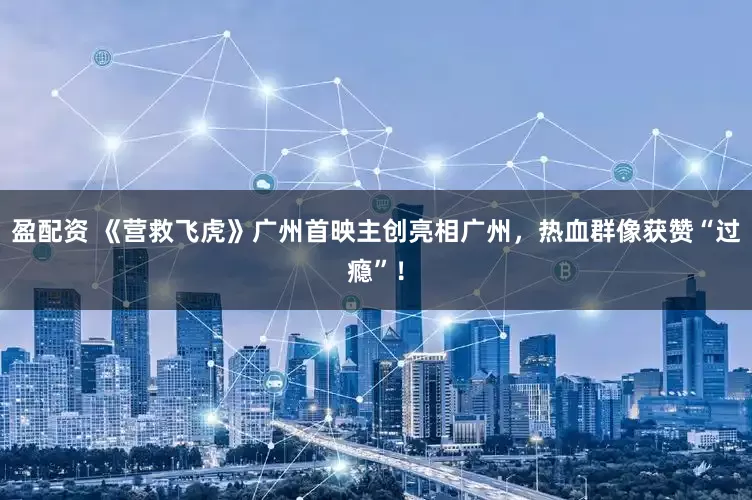 盈配资 《营救飞虎》广州首映主创亮相广州，热血群像获赞“过瘾”！