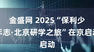金盛网 2025“保利少年志·北京研学之旅”在京启动