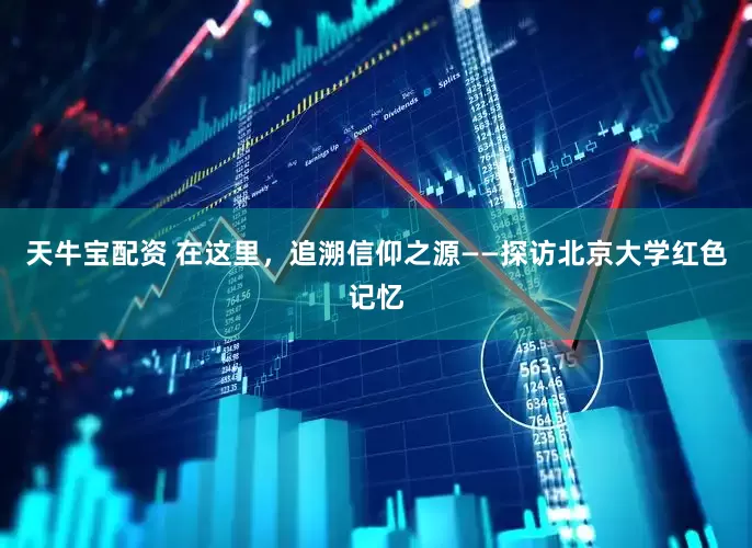 天牛宝配资 在这里，追溯信仰之源——探访北京大学红色记忆