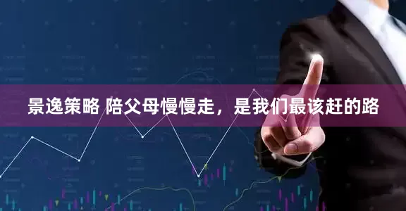 景逸策略 陪父母慢慢走，是我们最该赶的路