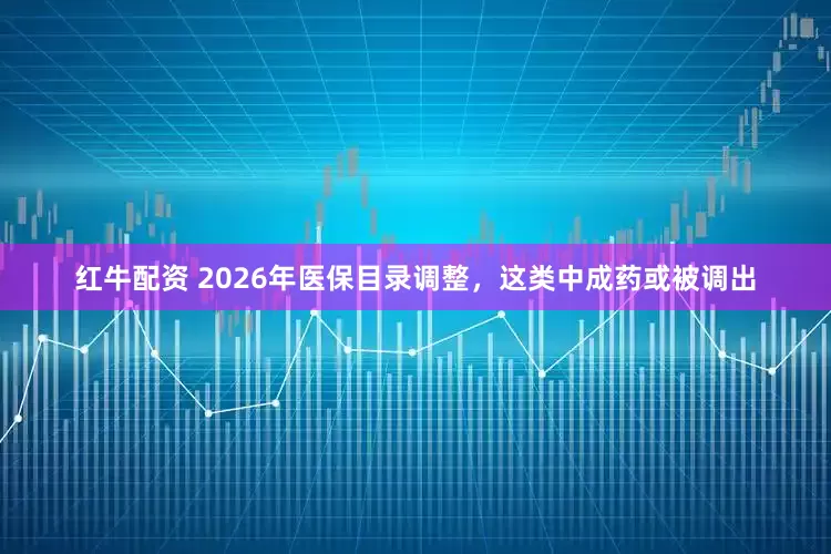 红牛配资 2026年医保目录调整，这类中成药或被调出