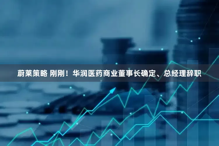 蔚莱策略 刚刚！华润医药商业董事长确定、总经理辞职